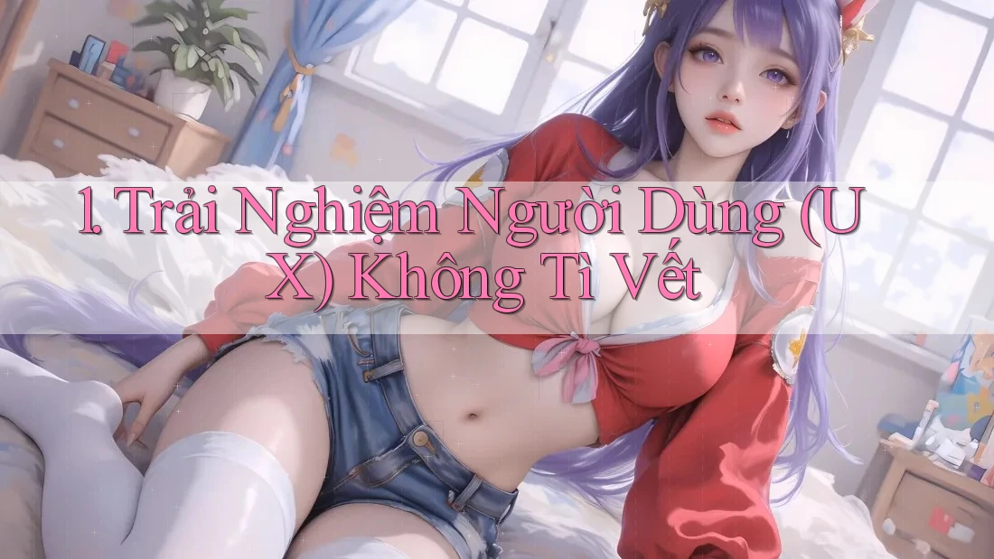1. Trải Nghiệm Người Dùng (UX) Không Tì Vết