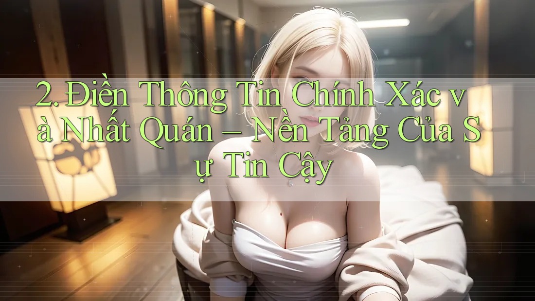2. Điền Thông Tin Chính Xác và Nhất Quán – Nền Tảng Của Sự Tin Cậy