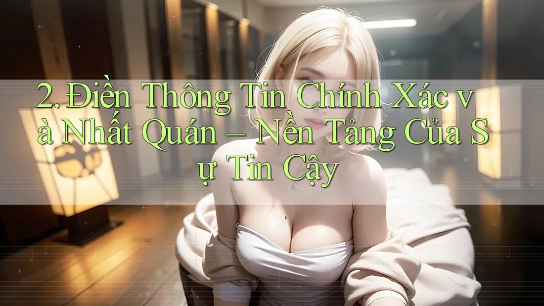 2. Điền Thông Tin Chính Xác và Nhất Quán – Nền Tảng Của Sự Tin Cậy