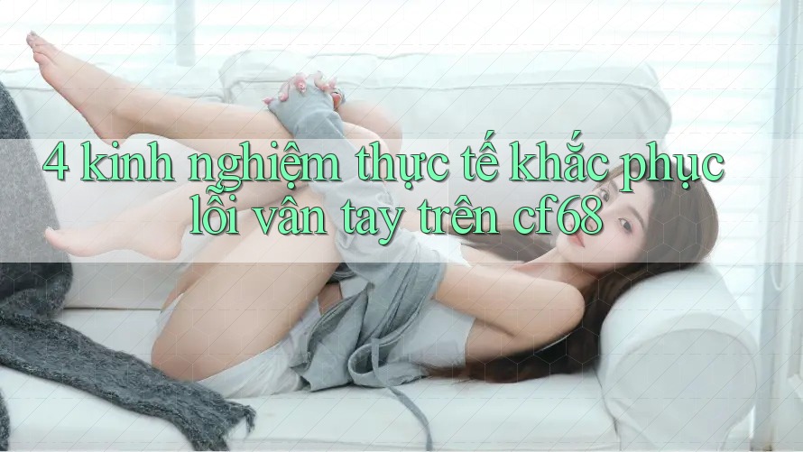 4 kinh nghiệm thực tế khắc phục lỗi vân tay trên cf68