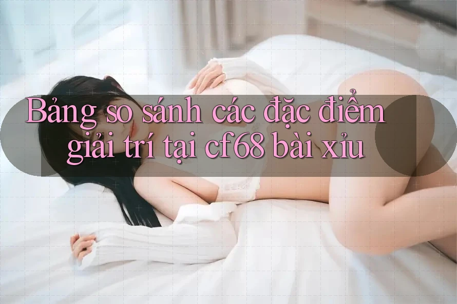 Bảng so sánh các đặc điểm giải trí tại cf68 bài xỉu