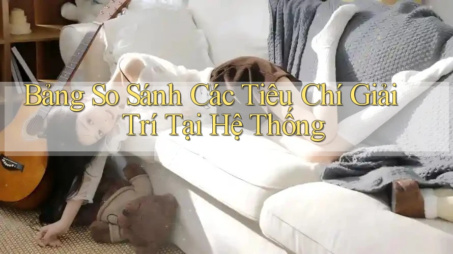 Bảng So Sánh Các Tiêu Chí Giải Trí Tại Hệ Thống