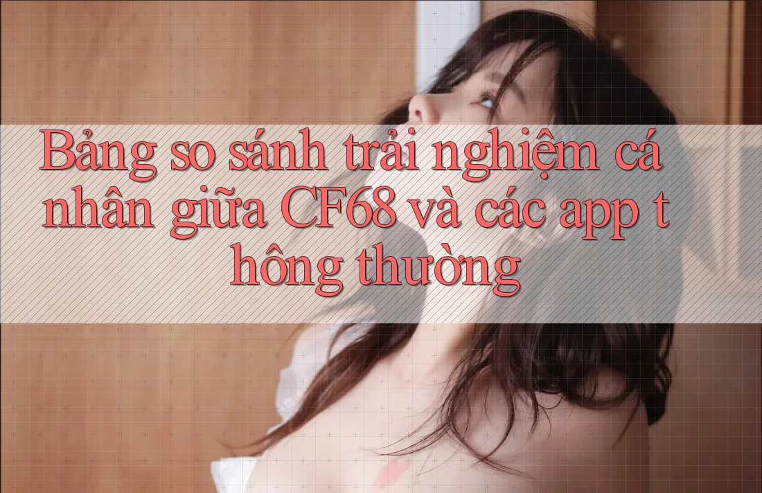 Bảng so sánh trải nghiệm cá nhân giữa CF68 và các app thông thường