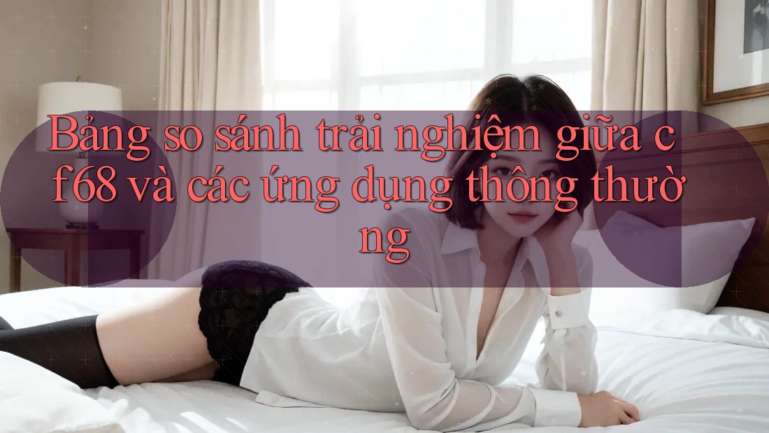 Bảng so sánh trải nghiệm giữa cf68 và các ứng dụng thông thường