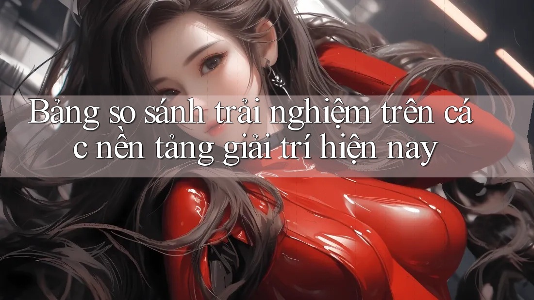 Bảng so sánh trải nghiệm trên các nền tảng giải trí hiện nay