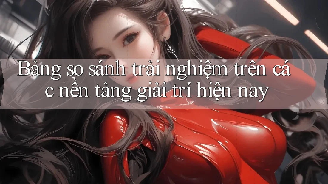 Bảng so sánh trải nghiệm trên các nền tảng giải trí hiện nay