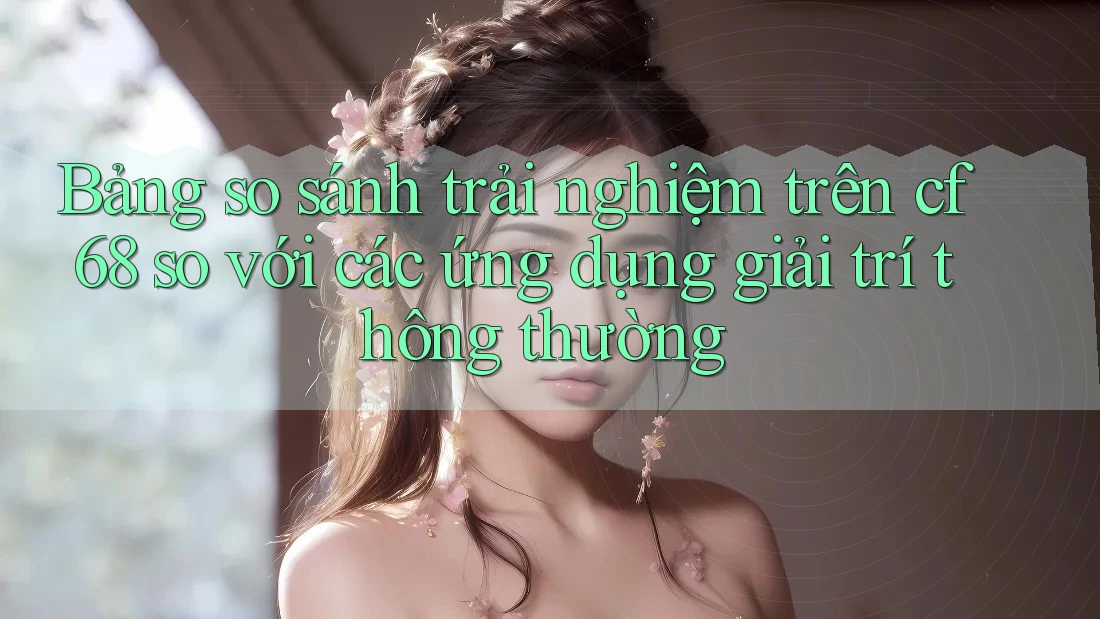 Bảng so sánh trải nghiệm trên cf68 so với các ứng dụng giải trí thông thường