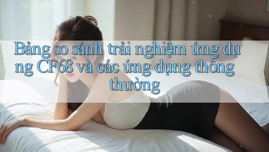 Bảng so sánh trải nghiệm ứng dụng CF68 và các ứng dụng thông thường