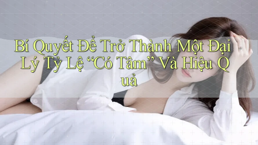 Bí Quyết Để Trở Thành Một Đại Lý Tỷ Lệ “Có Tâm” Và Hiệu Quả