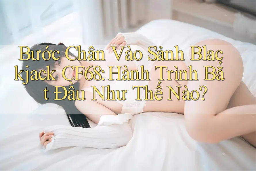 Bước Chân Vào Sảnh Blackjack CF68: Hành Trình Bắt Đầu Như Thế Nào?