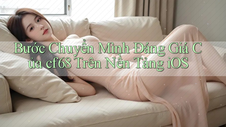 Bước Chuyển Mình Đáng Giá Của cf68 Trên Nền Tảng iOS