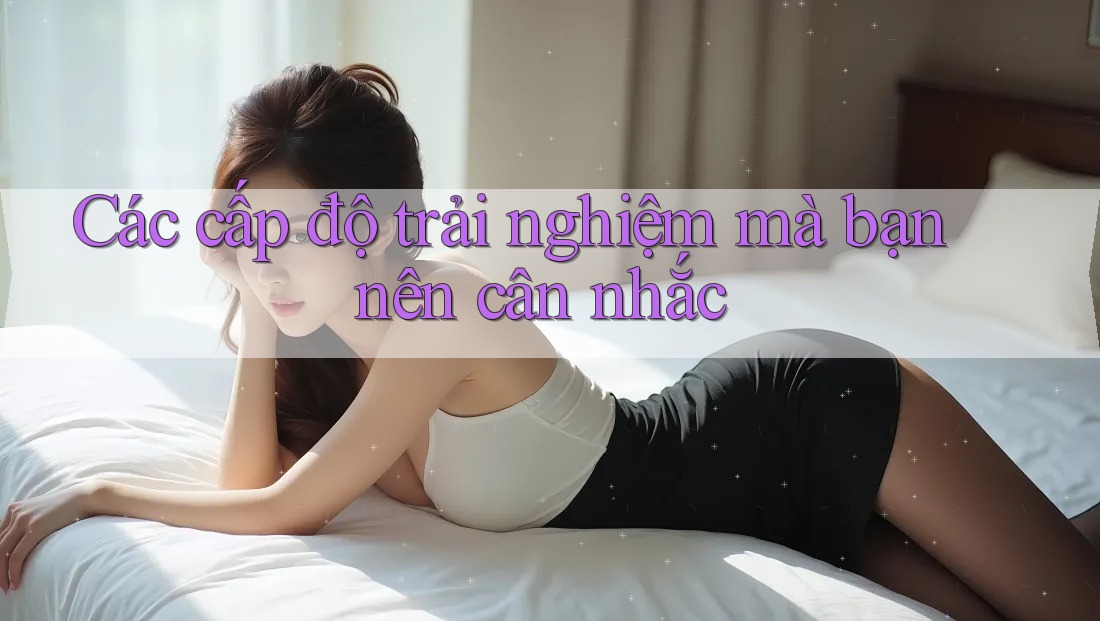 Các cấp độ trải nghiệm mà bạn nên cân nhắc Các cấp độ trải nghiệm mà bạn nên cân nhắc