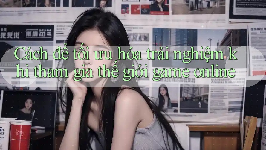 Cách để tối ưu hóa trải nghiệm khi tham gia thế giới game online