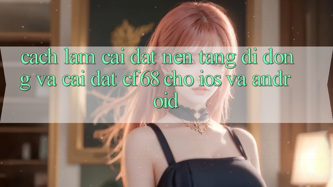Cách làm Cài đặt Nền tảng di động Và Cài đặt cf68 Cho iOS và Android Cách làm Cài đặt Nền tảng di động Và Cài đặt cf68 Cho iOS và Android