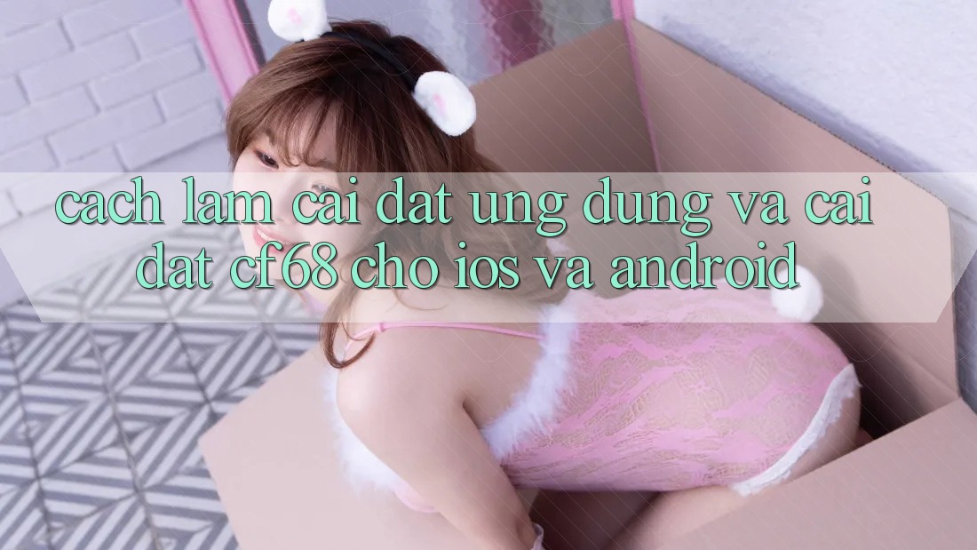 Cách làm Cài đặt Ứng dụng Và Cài Đặt cf68 Cho iOS và Android Cách làm Cài đặt Ứng dụng Và Cài Đặt cf68 Cho iOS và Android