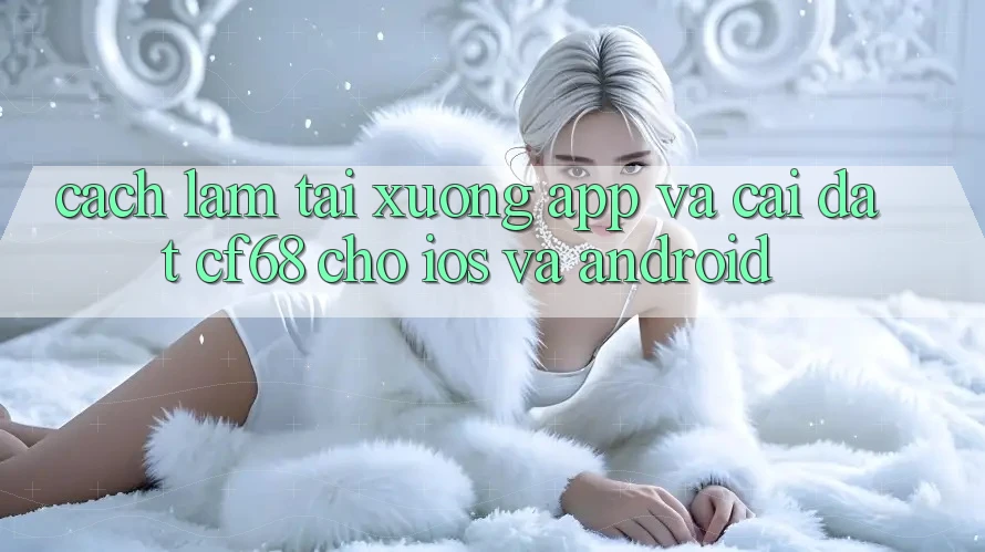 Cách làm Tải xuống App Và Cài Đặt cf68 Cho iOS và Android Cách làm Tải xuống App Và Cài Đặt cf68 Cho iOS và Android