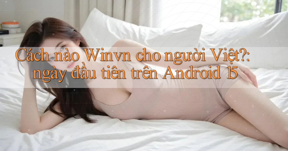 Cách nào Winvn cho người Việt ngày đầu tiên trên Android 15