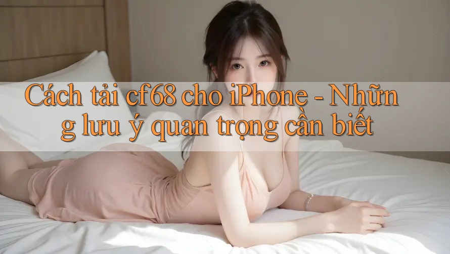Cách tải cf68 cho iPhone - Những lưu ý quan trọng cần biết