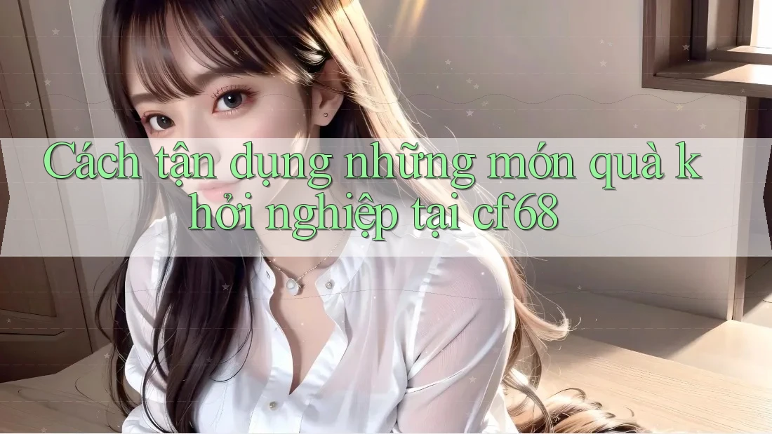 Cách tận dụng những món quà khởi nghiệp tại cf68