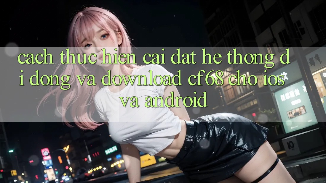 Cách thực hiện Cài đặt Hệ thống di động Và Download cf68 Cho iOS và Android