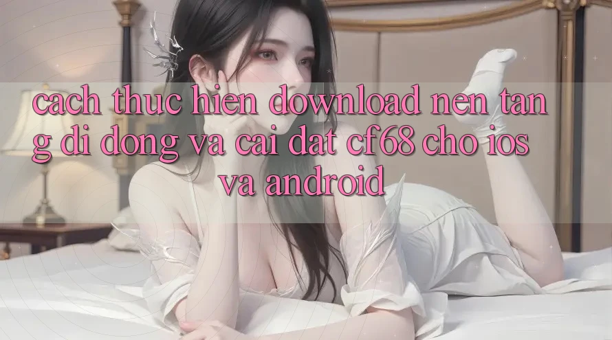 Cách thực hiện Download Nền tảng di động Và Cài Đặt cf68 Cho iOS và Android