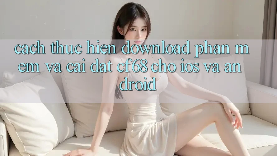 Cách thực hiện Download Phần mềm Và Cài Đặt cf68 Cho iOS và Android