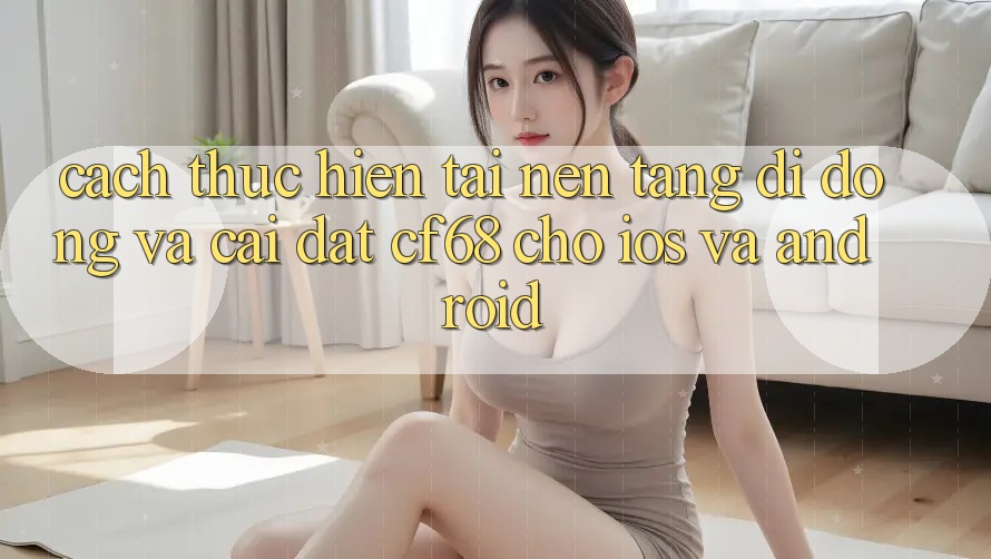 Cách thực hiện Tải Nền tảng di động Và Cài Đặt cf68 Cho iOS và Android