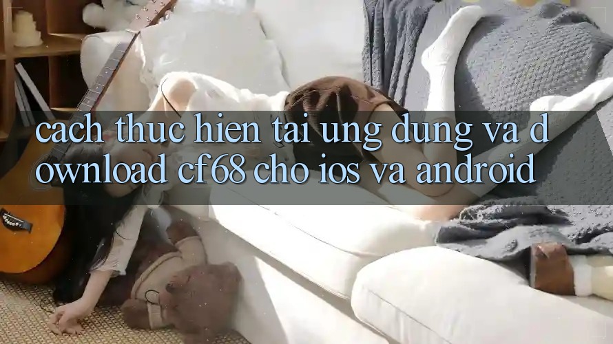 Cách thực hiện Tải Ứng dụng Và Download cf68 Cho iOS và Android Cách thực hiện Tải Ứng dụng Và Download cf68 Cho iOS và Android