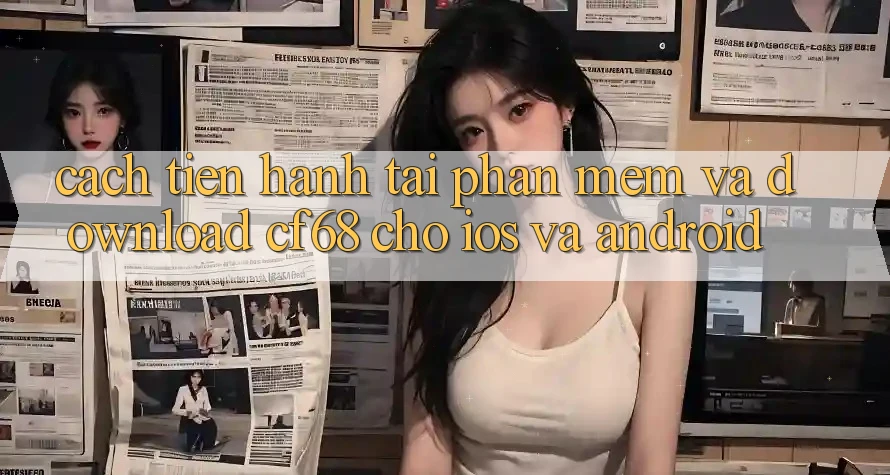 Cách tiến hành Tải Phần mềm Và Download cf68 Cho iOS và Android