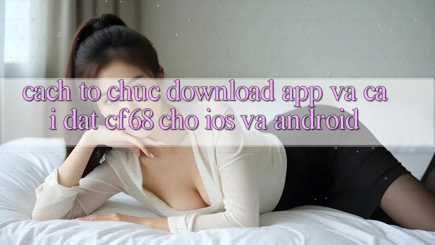 Cách tổ chức Download App Và Cài Đặt cf68 Cho iOS và Android