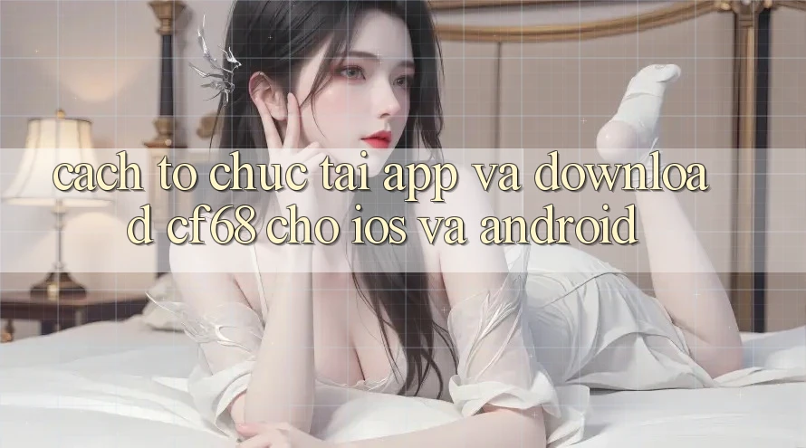Cách tổ chức Tải App Và Download cf68 Cho iOS và Android Cách tổ chức Tải App Và Download cf68 Cho iOS và Android