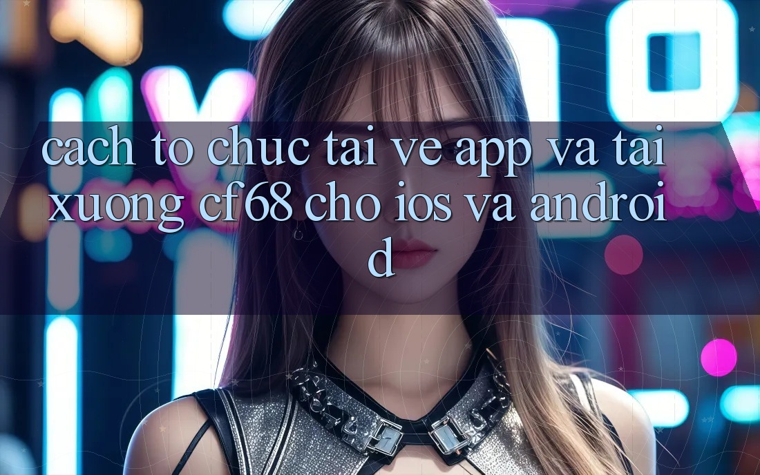 Cách tổ chức Tải về App Và Tải xuống cf68 Cho iOS và Android Cách tổ chức Tải về App Và Tải xuống cf68 Cho iOS và Android