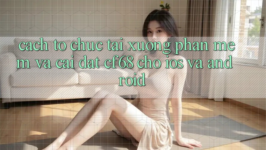 Cách tổ chức Tải xuống Phần mềm Và Cài Đặt cf68 Cho iOS và Android Cách tổ chức Tải xuống Phần mềm Và Cài Đặt cf68 Cho iOS và Android