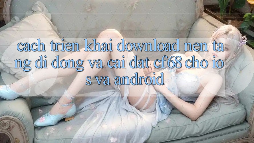 Cách triển khai Download Nền tảng di động Và Cài Đặt cf68 Cho iOS và Android