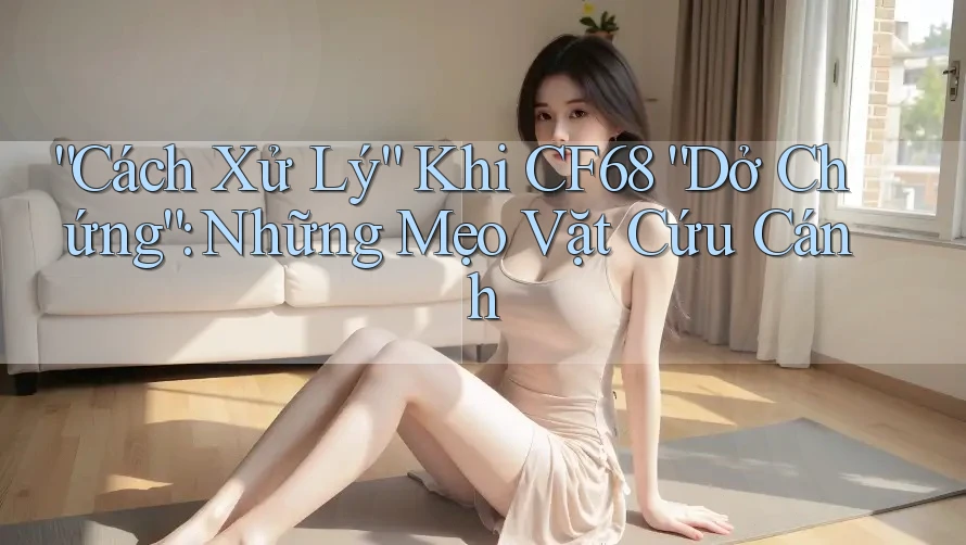 “Cách Xử Lý” Khi CF68 “Dở Chứng”: Những Mẹo Vặt Cứu Cánh