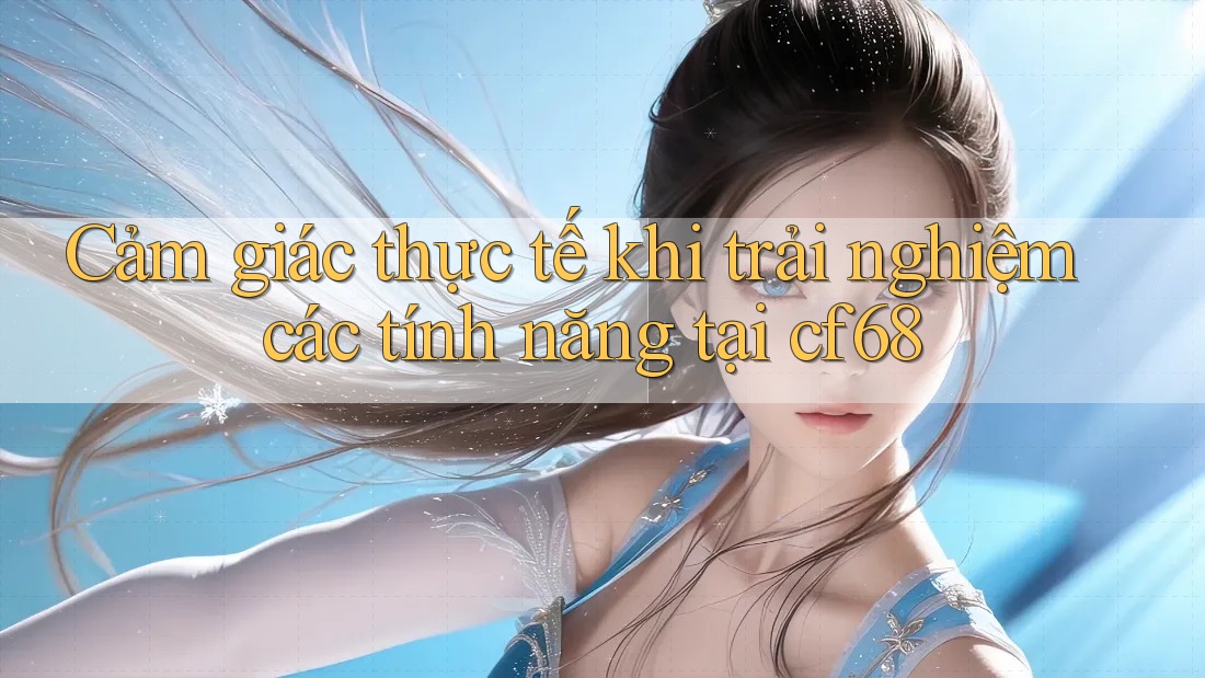 Cảm giác thực tế khi trải nghiệm các tính năng tại cf68