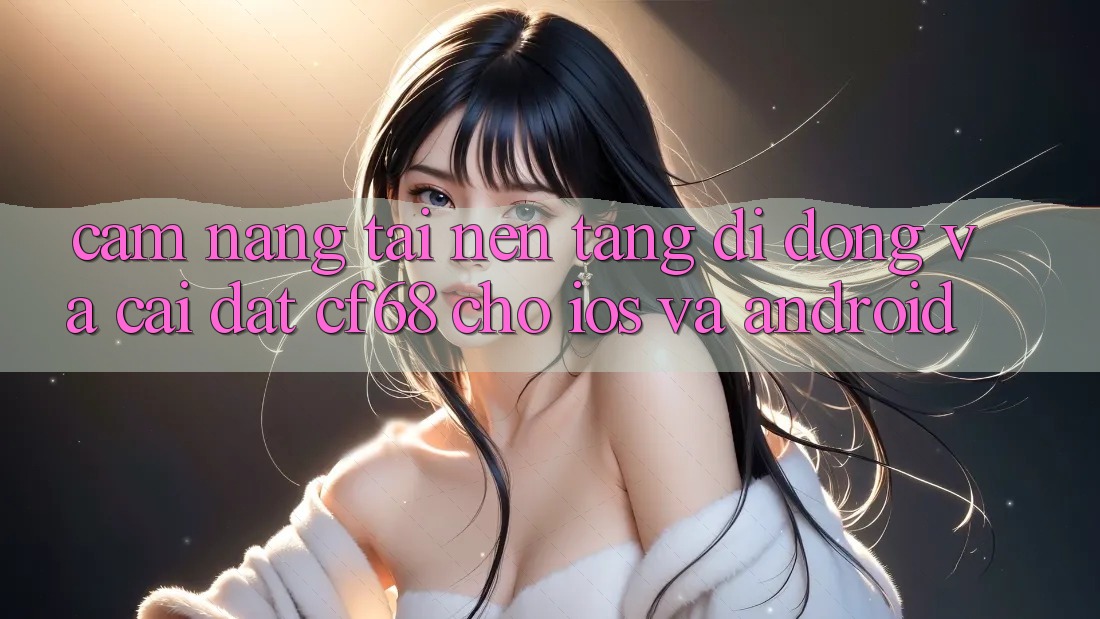 Cẩm nang Tải Nền tảng di động Và Cài Đặt cf68 Cho iOS và Android Cẩm nang Tải Nền tảng di động Và Cài Đặt cf68 Cho iOS và Android