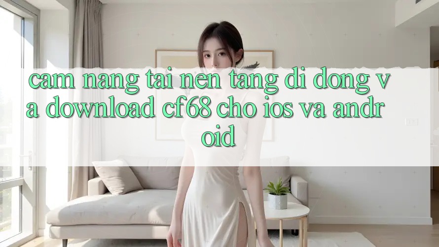 Cẩm nang Tải Nền tảng di động Và Download cf68 Cho iOS và Android Cẩm nang Tải Nền tảng di động Và Download cf68 Cho iOS và Android