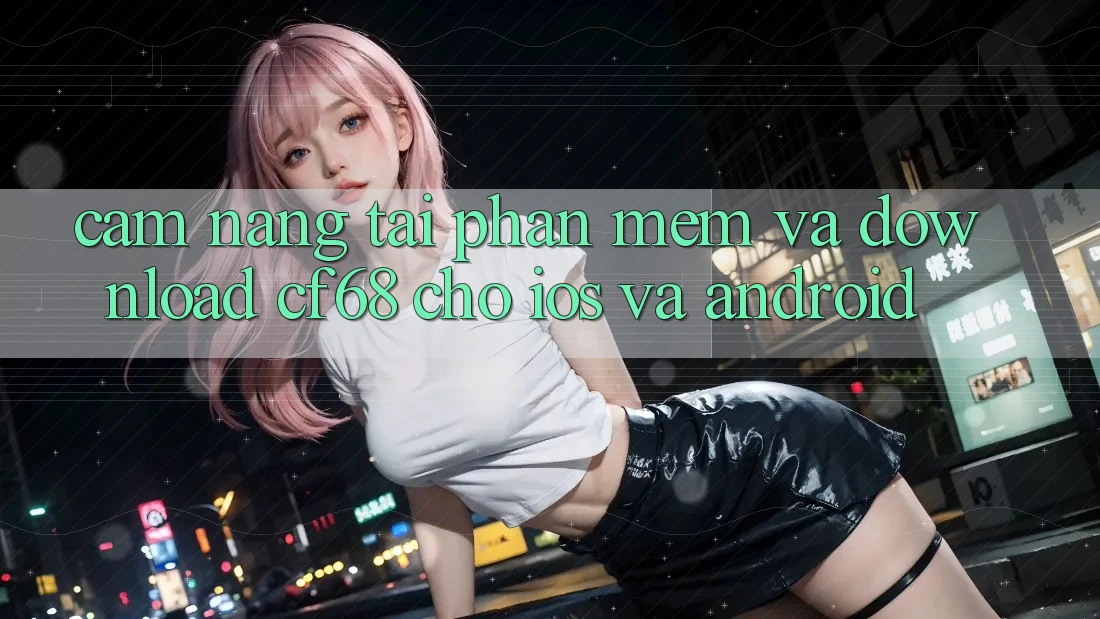 Cẩm nang Tải Phần mềm Và Download cf68 Cho iOS và Android Cẩm nang Tải Phần mềm Và Download cf68 Cho iOS và Android