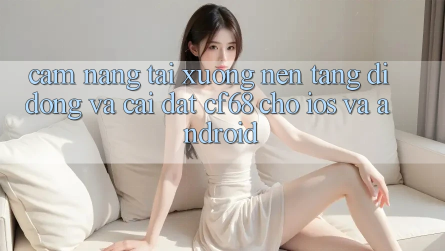 Cẩm nang Tải xuống Nền tảng di động Và Cài Đặt cf68 Cho iOS và Android Cẩm nang Tải xuống Nền tảng di động Và Cài Đặt cf68 Cho iOS và Android