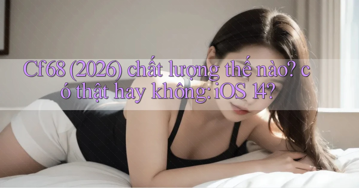 Cf68 (2026) chất lượng thế nào có thật hay không iOS 14