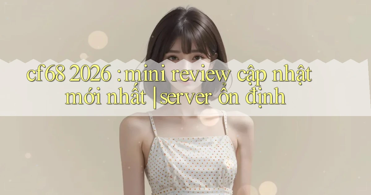 cf68 2026 mini review cập nhật mới nhất server ổn định