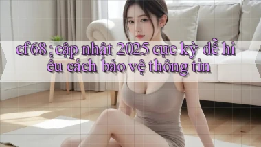 cf68 cập nhật 2025 cực kỳ dễ hiểu cách bảo vệ thông tin