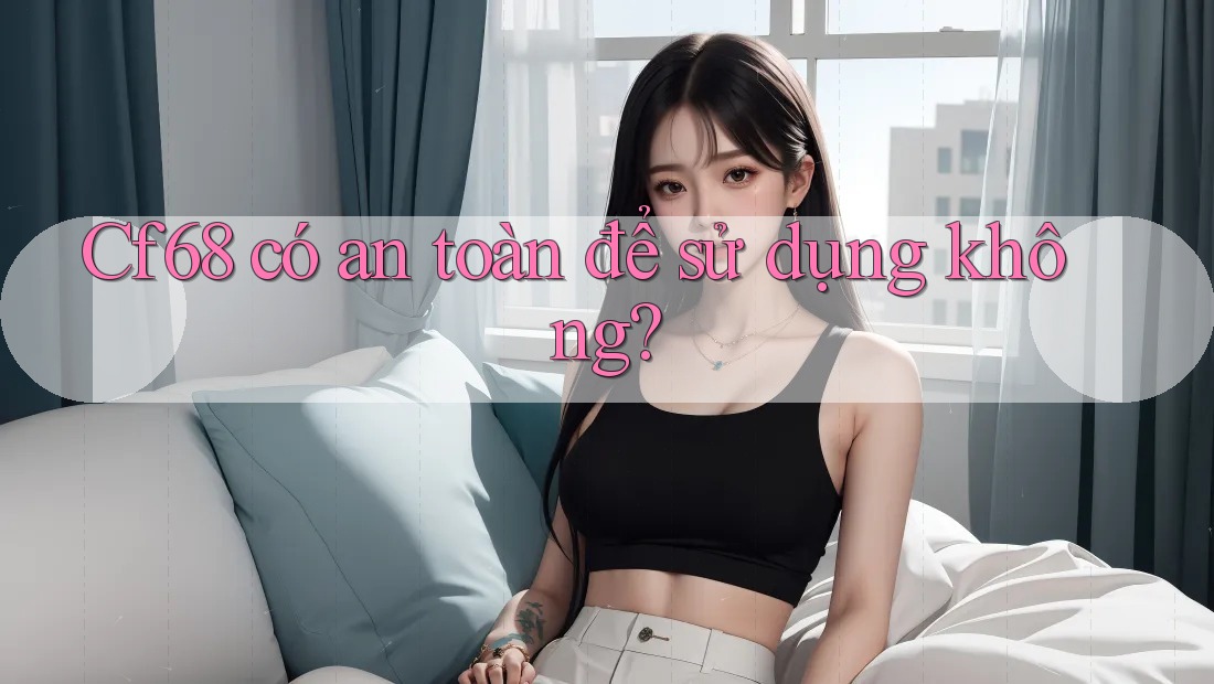 cf68 có an toàn để sử dụng không? cf68 có an toàn để sử dụng không?