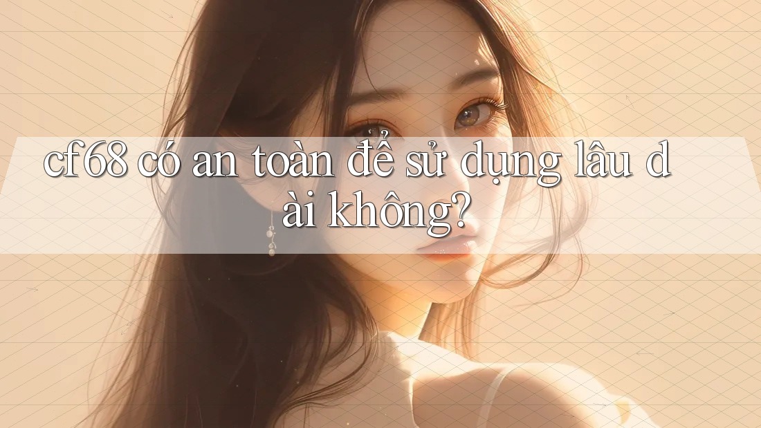 cf68 có an toàn để sử dụng lâu dài không? cf68 có an toàn để sử dụng lâu dài không?
