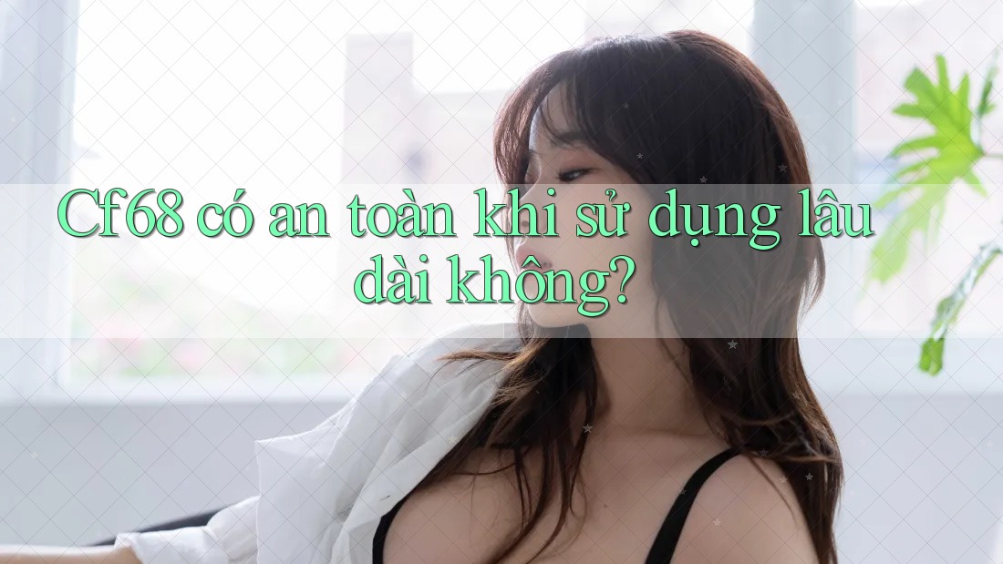 Cf68 có an toàn khi sử dụng lâu dài không?