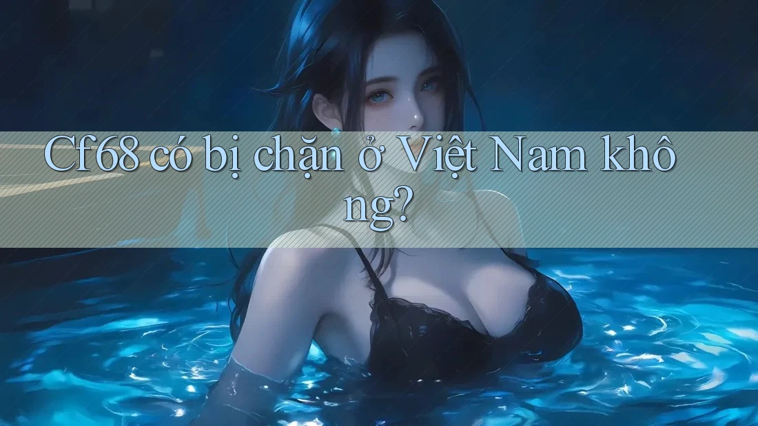 Cf68 có bị chặn ở Việt Nam không?