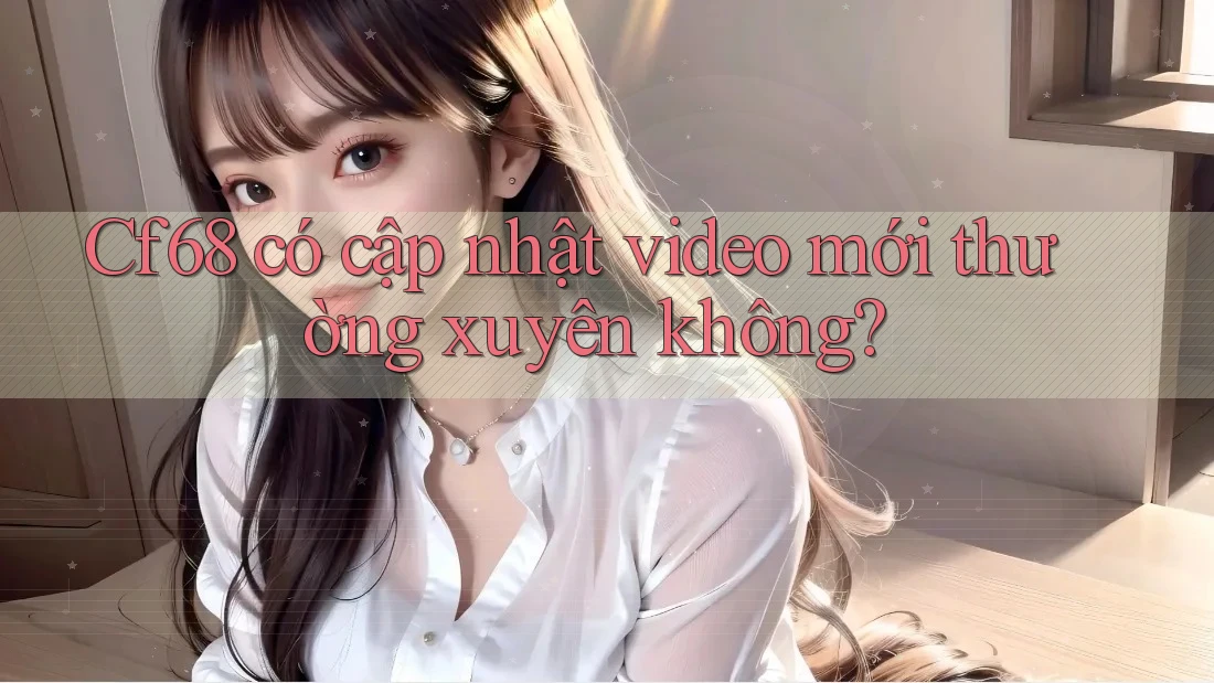 Cf68 có cập nhật video mới thường xuyên không?