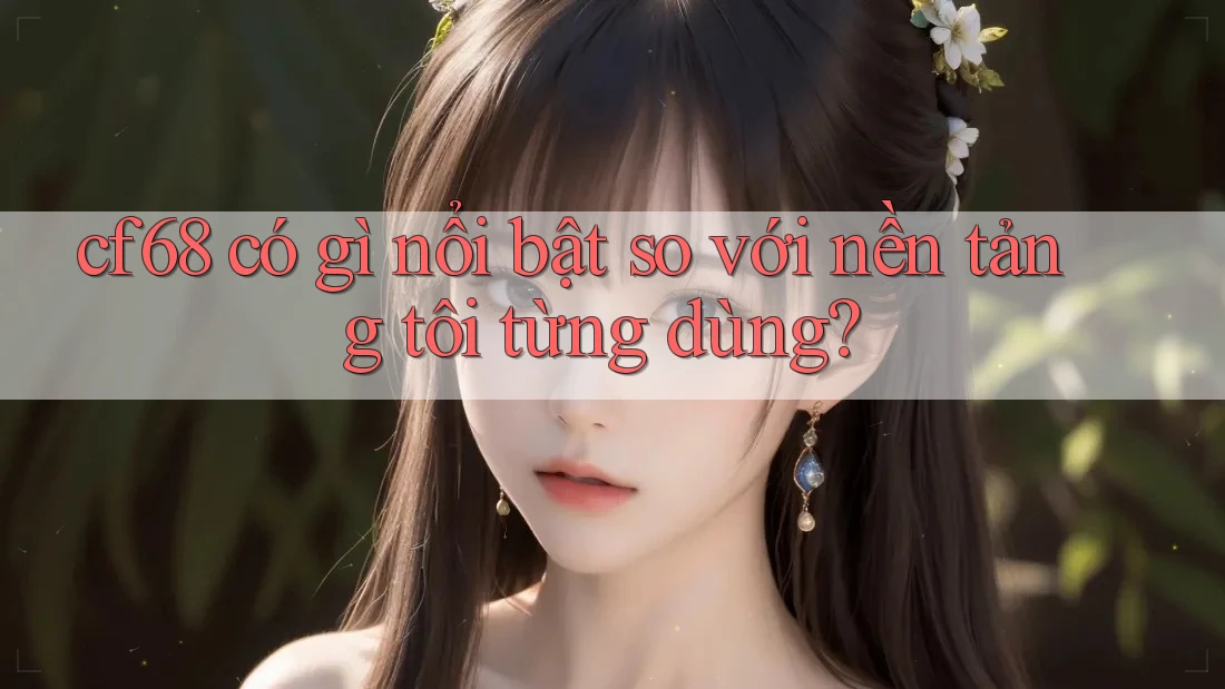 cf68 có gì nổi bật so với nền tảng tôi từng dùng?