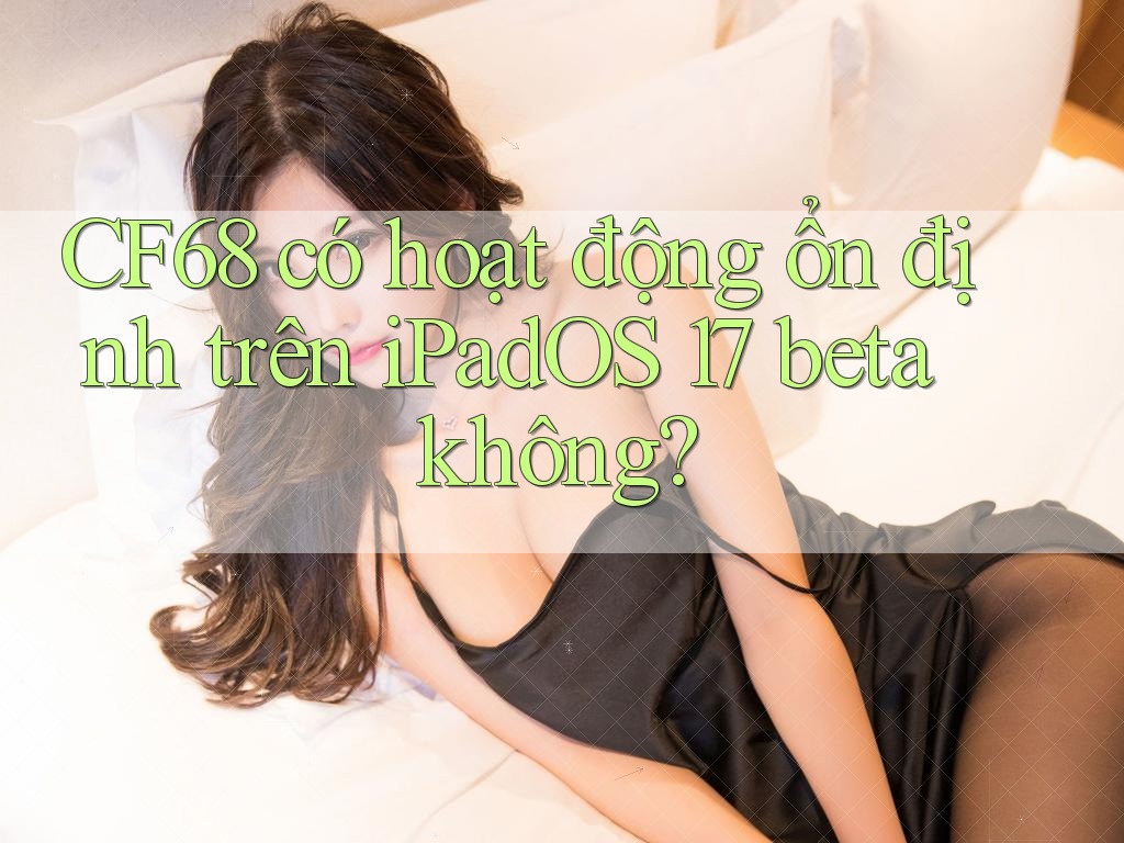 CF68 có hoạt động ổn định trên iPadOS 17 beta không? CF68 có hoạt động ổn định trên iPadOS 17 beta không?